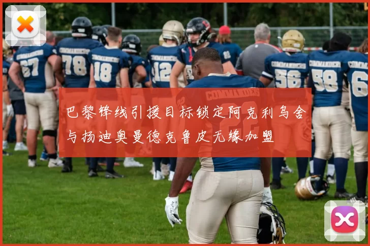 巴黎锋线引援目标锁定阿克利乌舍与扬迪奥曼德克鲁皮无缘加盟