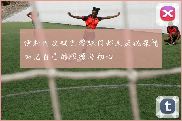 伊科内攻破巴黎球门却未庆祝深情回忆自己的根源与初心