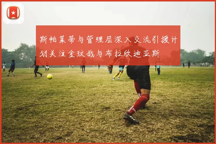 斯帕莱蒂与管理层深入交流引援计划关注金玟哉与布拉欣迪亚斯