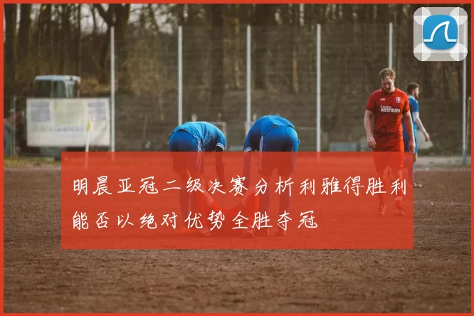 明晨亚冠二级决赛分析利雅得胜利能否以绝对优势全胜夺冠