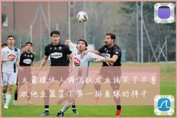 火箭媒体人调侃狄龙太搞笑了不喜欢他坐篮筐下第一排看球的样子