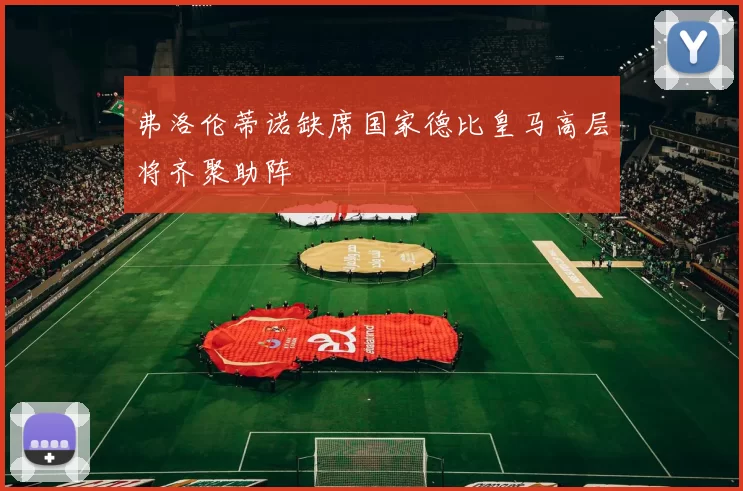 弗洛伦蒂诺缺席国家德比皇马高层将齐聚助阵