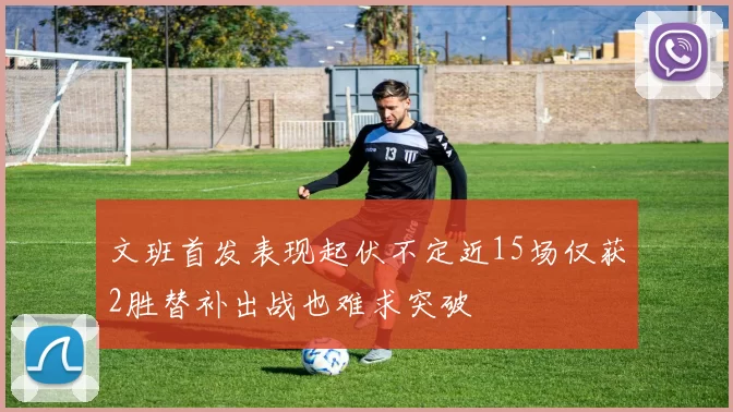 文班首发表现起伏不定近15场仅获2胜替补出战也难求突破