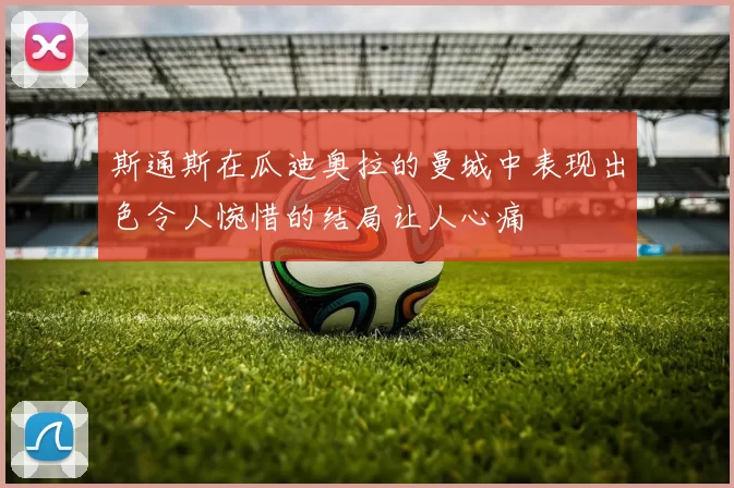 斯通斯在瓜迪奥拉的曼城中表现出色令人惋惜的结局让人心痛