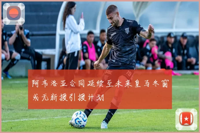 阿韦洛亚合同延续至未来皇马冬窗或无新援引援计划