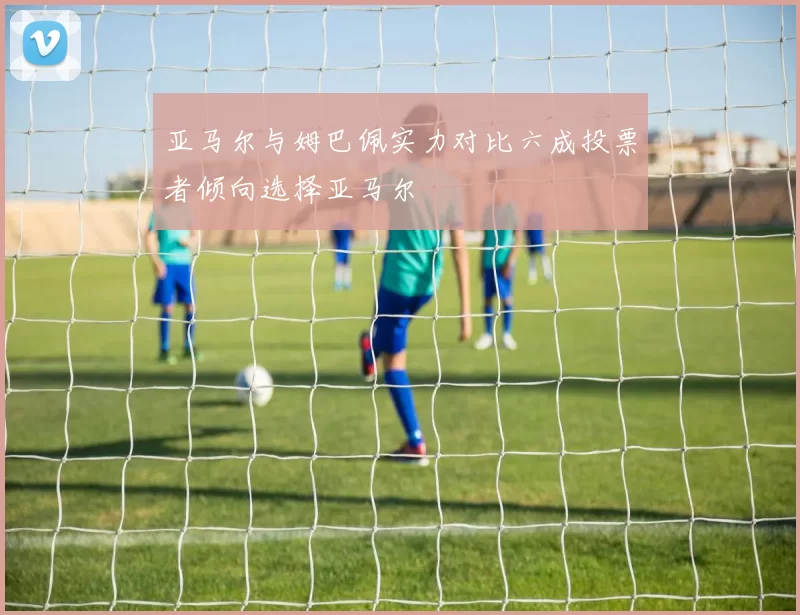 亚马尔与姆巴佩实力对比六成投票者倾向选择亚马尔