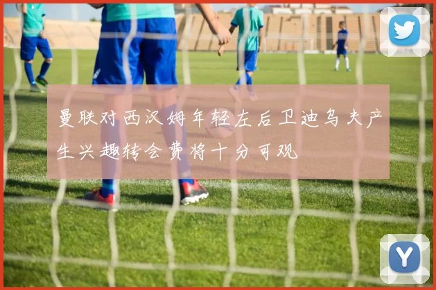 曼联对西汉姆年轻左后卫迪乌夫产生兴趣转会费将十分可观