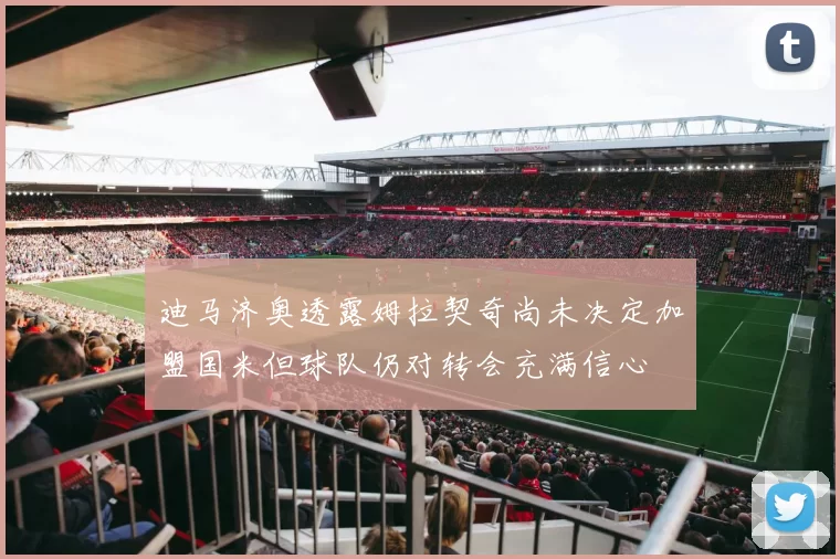 迪马济奥透露姆拉契奇尚未决定加盟国米但球队仍对转会充满信心